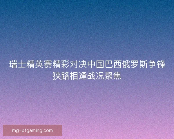 瑞士精英赛精彩对决中国巴西俄罗斯争锋狭路相逢战况聚焦 瑞士精英赛精彩对决中国巴西俄罗斯争锋狭路相逢战况聚焦
