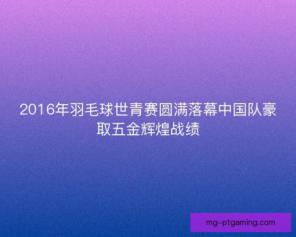 2016年羽毛球世青赛圆满落幕中国队豪取五金辉煌战绩 2016年羽毛球世青赛圆满落幕中国队豪取五金辉煌战绩