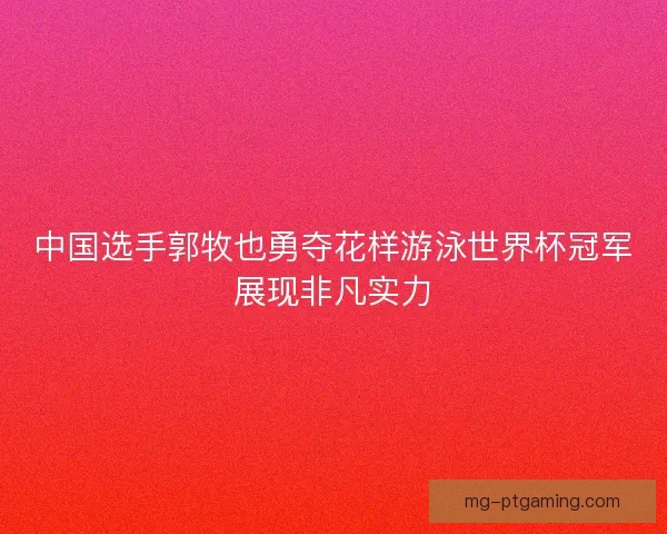 中国选手郭牧也勇夺花样游泳世界杯冠军展现非凡实力