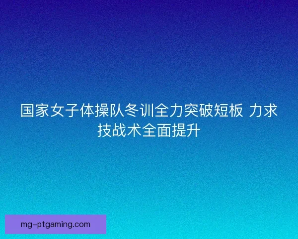 国家女子体操队冬训全力突破短板 力求技战术全面提升 国家女子体操队冬训全力突破短板 力求技战术全面提升