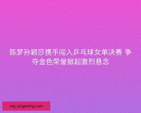 陈梦孙颖莎携手闯入乒乓球女单决赛 争夺金色荣誉掀起激烈悬念