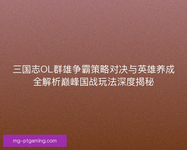 三国志OL群雄争霸策略对决与英雄养成全解析巅峰国战玩法深度揭秘