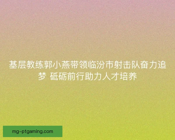 基层教练郭小燕带领临汾市射击队奋力追梦 砥砺前行助力人才培养