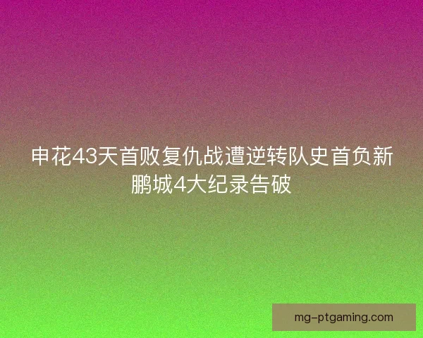 申花43天首败复仇战遭逆转队史首负新鹏城4大纪录告破