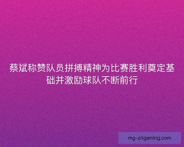 蔡斌称赞队员拼搏精神为比赛胜利奠定基础并激励球队不断前行