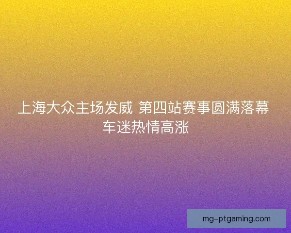 上海大众主场发威 第四站赛事圆满落幕 车迷热情高涨