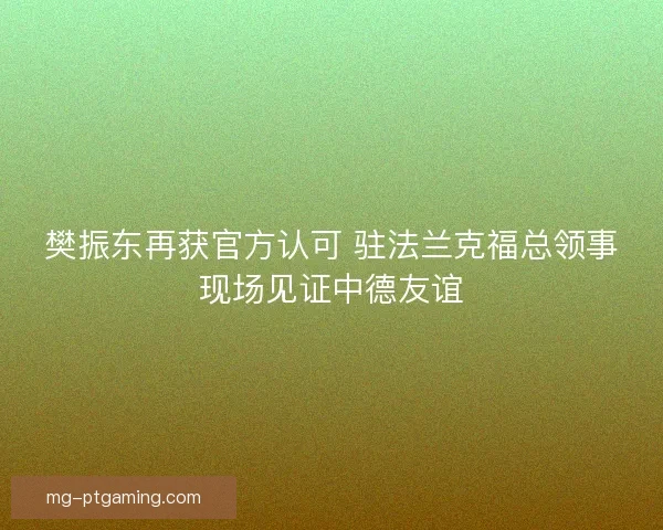 樊振东再获官方认可 驻法兰克福总领事现场见证中德友谊
