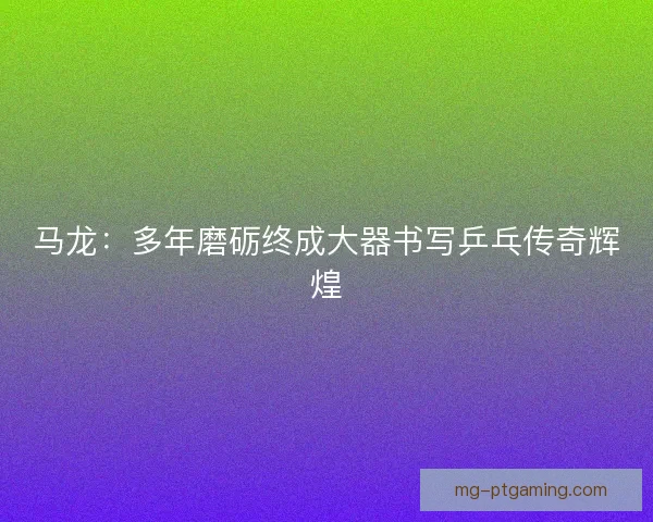 马龙：多年磨砺终成大器书写乒乓传奇辉煌