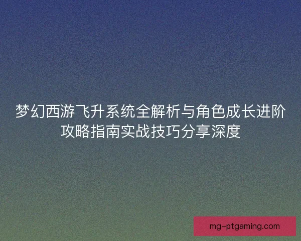 梦幻西游飞升系统全解析与角色成长进阶攻略指南实战技巧分享深度