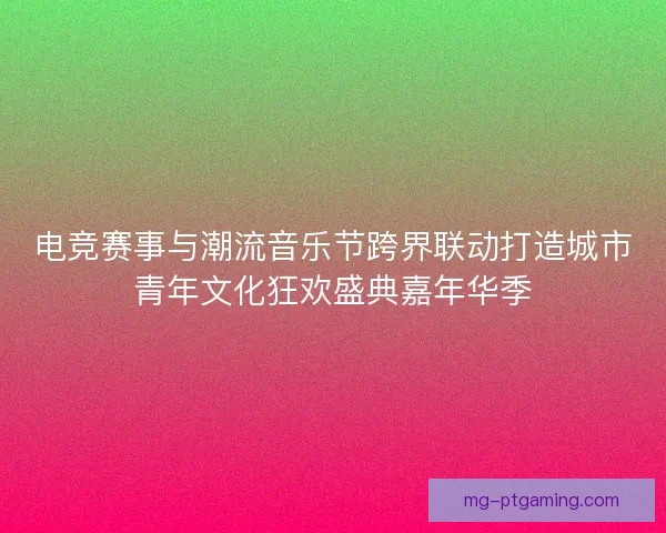 电竞赛事与潮流音乐节跨界联动打造城市青年文化狂欢盛典嘉年华季
