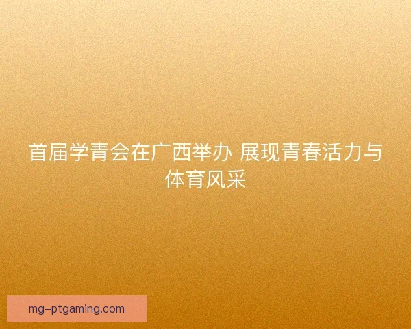 首届学青会在广西举办 展现青春活力与体育风采