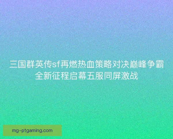 三国群英传sf再燃热血策略对决巅峰争霸全新征程启幕五服同屏激战