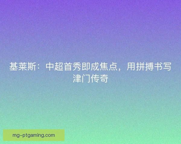 基莱斯：中超首秀即成焦点，用拼搏书写津门传奇