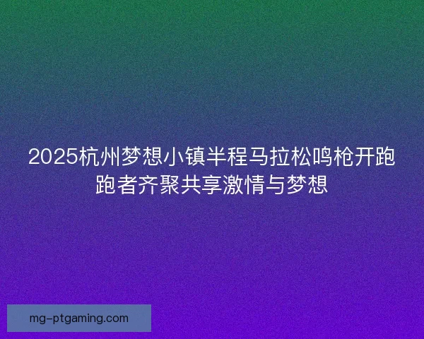 2025杭州梦想小镇半程马拉松鸣枪开跑跑者齐聚共享激情与梦想 2025杭州梦想小镇半程马拉松鸣枪开跑跑者齐聚共享激情与梦想