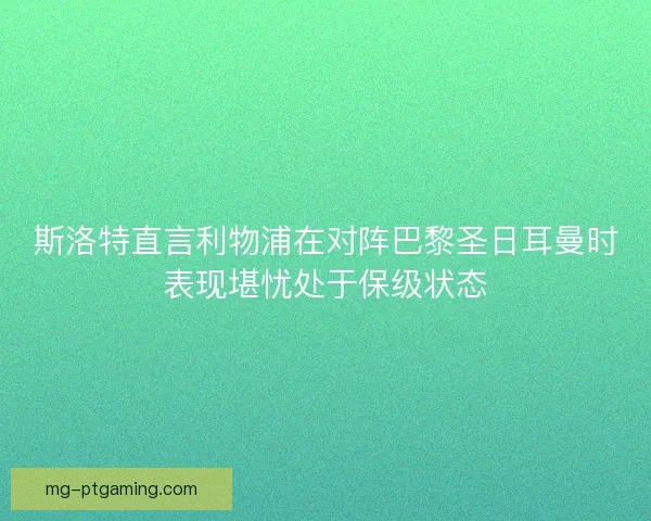 斯洛特直言利物浦在对阵巴黎圣日耳曼时表现堪忧处于保级状态