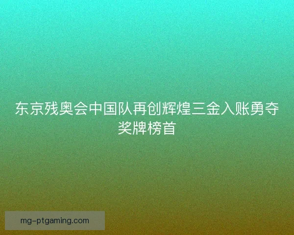 东京残奥会中国队再创辉煌三金入账勇夺奖牌榜首