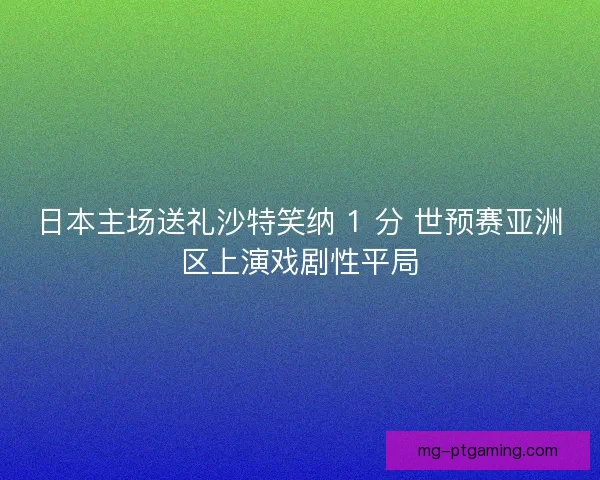日本主场送礼沙特笑纳 1 分 世预赛亚洲区上演戏剧性平局