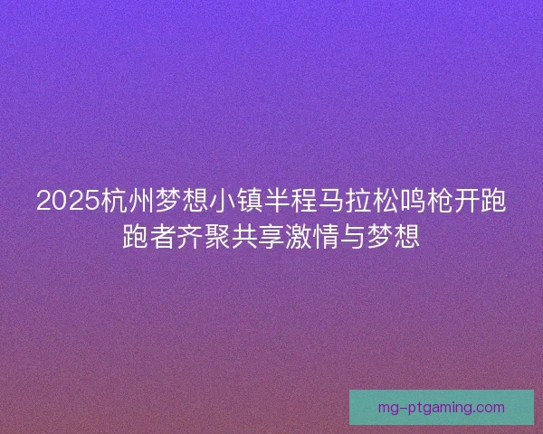 2025杭州梦想小镇半程马拉松鸣枪开跑跑者齐聚共享激情与梦想