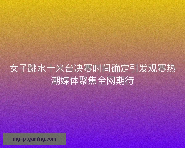 女子跳水十米台决赛时间确定引发观赛热潮媒体聚焦全网期待